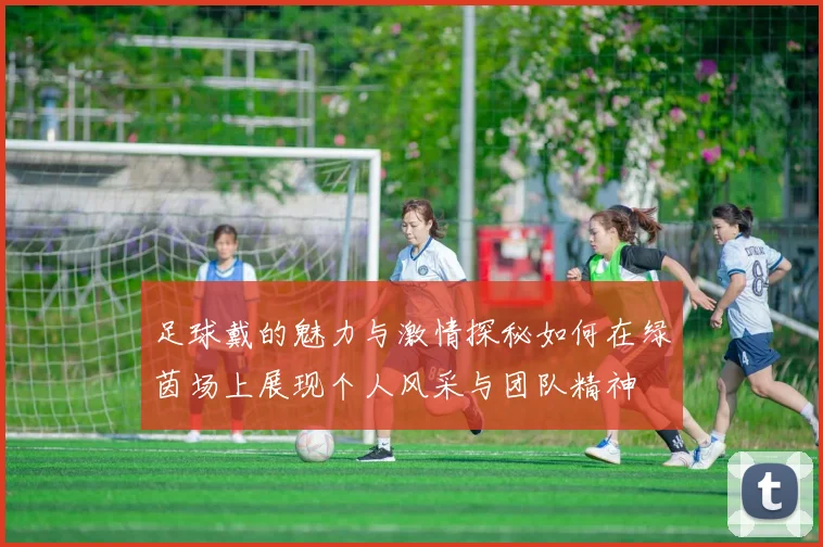 足球戴的魅力与激情探秘如何在绿茵场上展现个人风采与团队精神