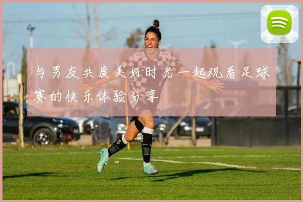 与男友共度美好时光一起观看足球赛的快乐体验分享