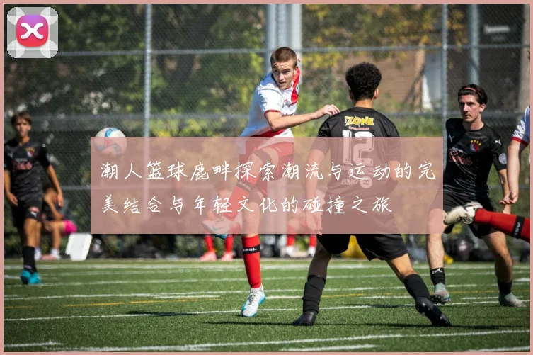 潮人篮球鹿畔探索潮流与运动的完美结合与年轻文化的碰撞之旅