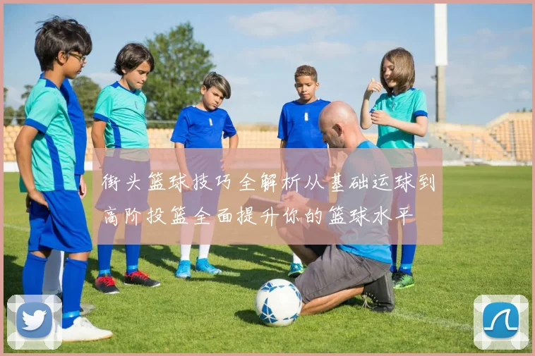 街头篮球技巧全解析从基础运球到高阶投篮全面提升你的篮球水平