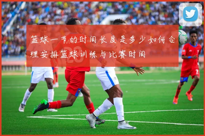 篮球一节的时间长度是多少如何合理安排篮球训练与比赛时间