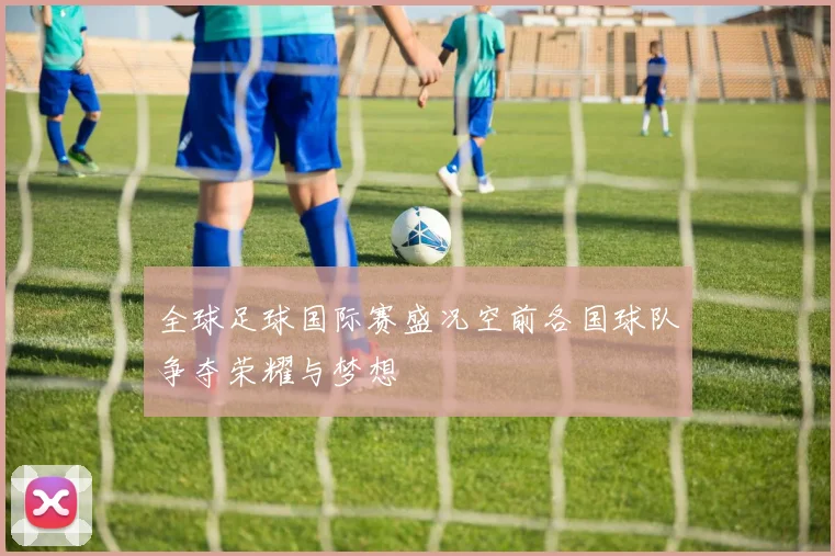 全球足球国际赛盛况空前各国球队争夺荣耀与梦想
