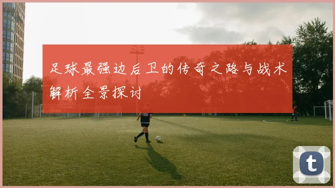 足球最强边后卫的传奇之路与战术解析全景探讨